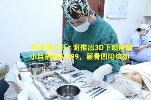 年终答 💮 谢推出3D下颌角缩小且招募价399，颧骨凹陷该如何应对